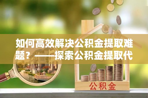 宏伟如何高效解决公积金提取难题？——探索公积金提取代办哪里有的专业服务