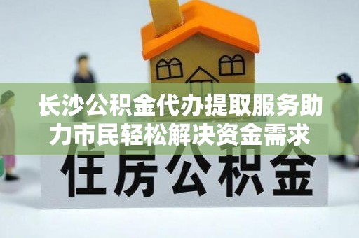 宏伟长沙公积金代办提取服务助力市民轻松解决资金需求