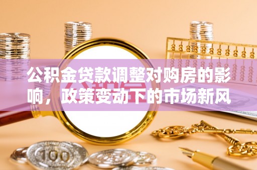 宏伟公积金贷款调整对购房的影响，政策变动下的市场新风向