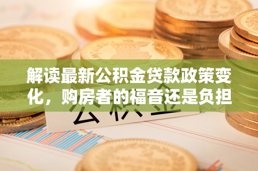 宏伟解读最新公积金贷款政策变化，购房者的福音还是负担？