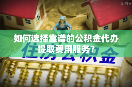 宏伟如何选择靠谱的公积金代办提取费用服务？