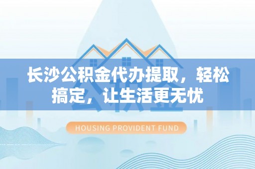 宏伟长沙公积金代办提取，轻松搞定，让生活更无忧