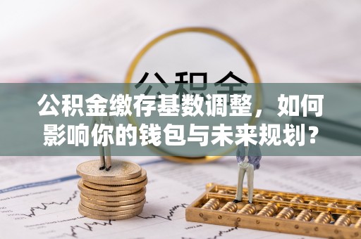 宏伟公积金缴存基数调整，如何影响你的钱包与未来规划？