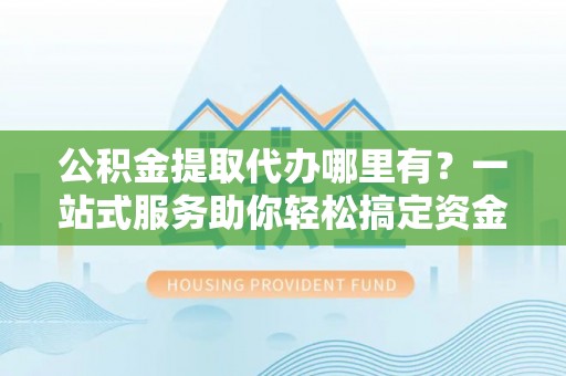 宏伟公积金提取代办哪里有？一站式服务助你轻松搞定资金难题
