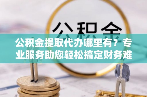 宏伟公积金提取代办哪里有？专业服务助您轻松搞定财务难题