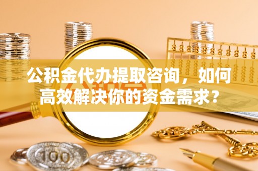 宏伟公积金代办提取咨询，如何高效解决你的资金需求？