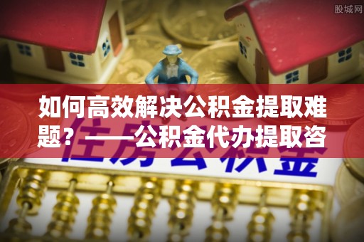 宏伟如何高效解决公积金提取难题？——公积金代办提取咨询服务全解析