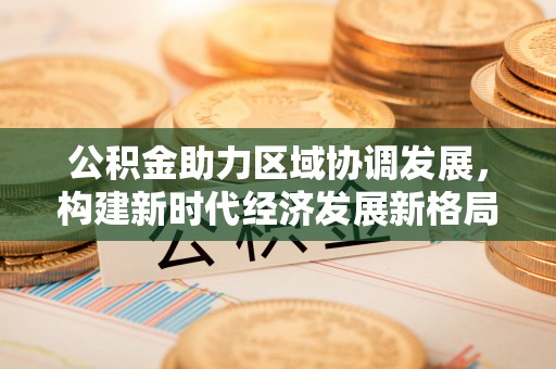 宏伟公积金助力区域协调发展，构建新时代经济发展新格局