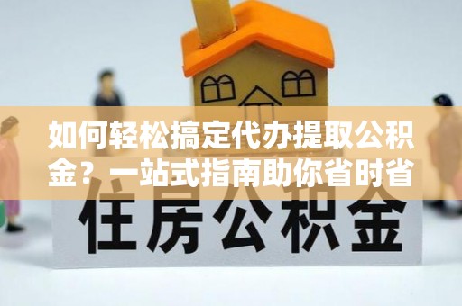 宏伟如何轻松搞定代办提取公积金？一站式指南助你省时省心