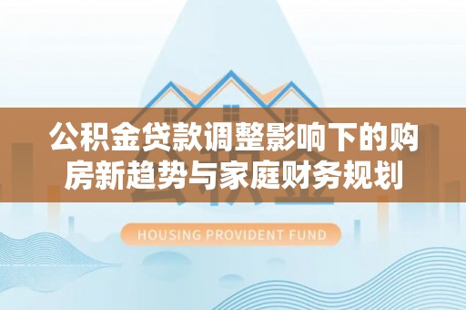 宏伟公积金贷款调整影响下的购房新趋势与家庭财务规划
