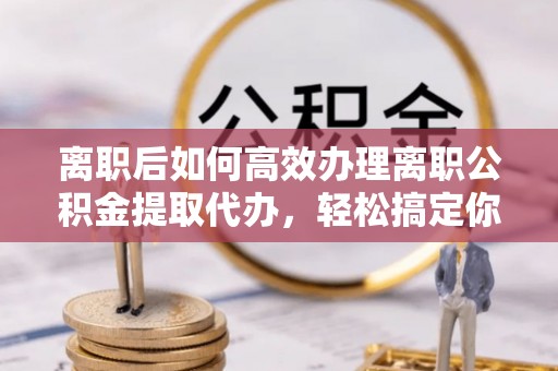 宏伟离职后如何高效办理离职公积金提取代办，轻松搞定你的公积金