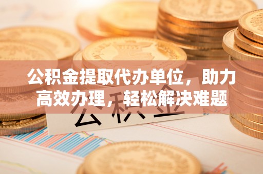 宏伟公积金提取代办单位，助力高效办理，轻松解决难题