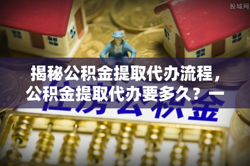 宏伟揭秘公积金提取代办流程，公积金提取代办要多久？一文读懂
