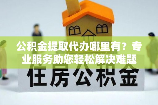 宏伟公积金提取代办哪里有？专业服务助您轻松解决难题
