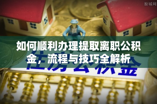 宏伟如何顺利办理提取离职公积金，流程与技巧全解析