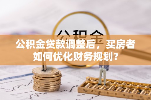 宏伟公积金贷款调整后，买房者如何优化财务规划？