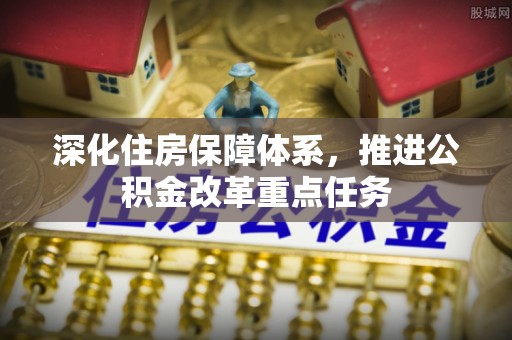 宏伟深化住房保障体系，推进公积金改革重点任务