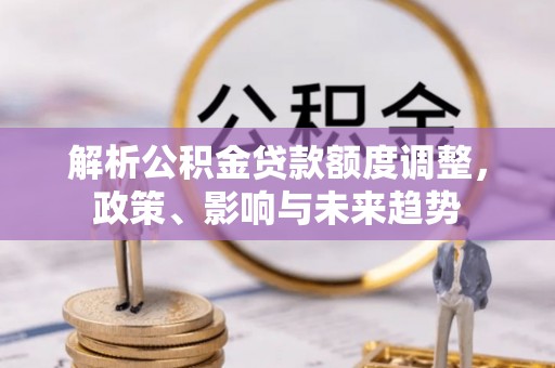 宏伟解析公积金贷款额度调整，政策、影响与未来趋势