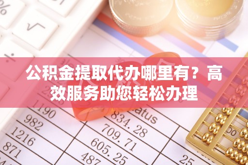 宏伟公积金提取代办哪里有？高效服务助您轻松办理