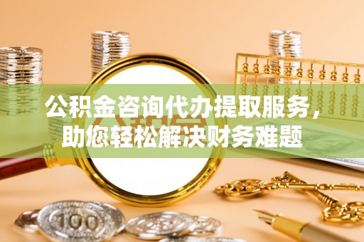 宏伟公积金咨询代办提取服务，助您轻松解决财务难题