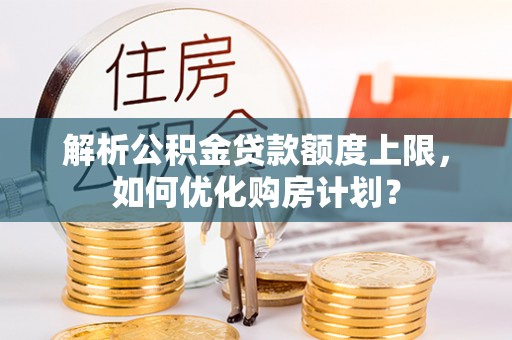 宏伟解析公积金贷款额度上限，如何优化购房计划？