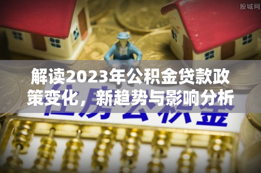 宏伟解读2023年公积金贷款政策变化，新趋势与影响分析