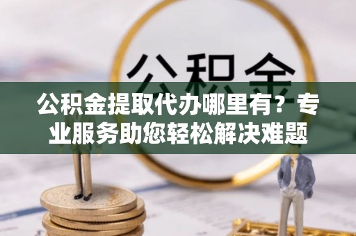 宏伟公积金提取代办哪里有？专业服务助您轻松解决难题