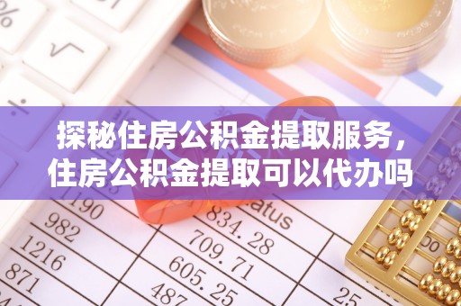 宏伟探秘住房公积金提取服务，住房公积金提取可以代办吗的全方位解析