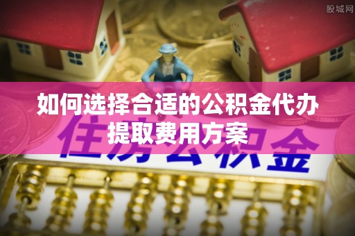 宏伟如何选择合适的公积金代办提取费用方案
