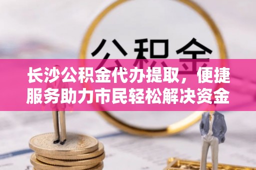 宏伟长沙公积金代办提取，便捷服务助力市民轻松解决资金需求
