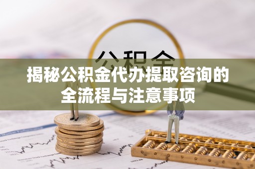 宏伟揭秘公积金代办提取咨询的全流程与注意事项