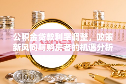 宏伟公积金贷款利率调整，政策新风向与购房者的机遇分析