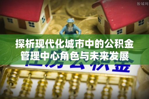 宏伟探析现代化城市中的公积金管理中心角色与未来发展
