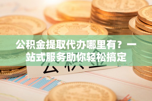 宏伟公积金提取代办哪里有？一站式服务助你轻松搞定