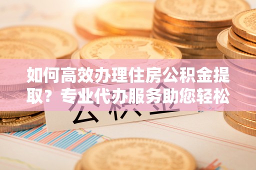 宏伟如何高效办理住房公积金提取？专业代办服务助您轻松搞定