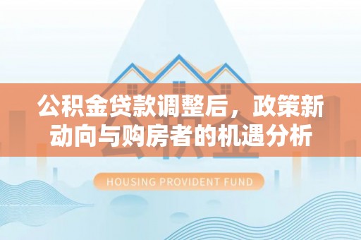 宏伟公积金贷款调整后，政策新动向与购房者的机遇分析