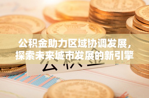 宏伟公积金助力区域协调发展，探索未来城市发展的新引擎