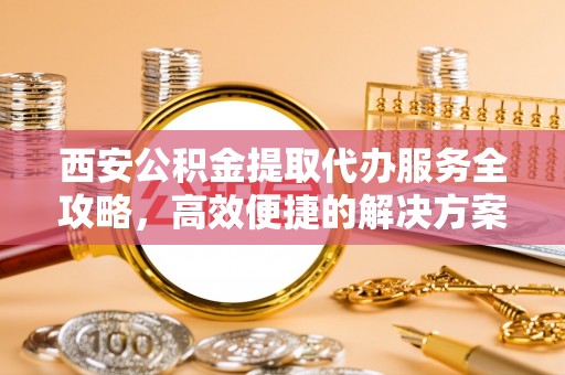 宏伟西安公积金提取代办服务全攻略，高效便捷的解决方案