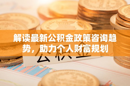 宏伟解读最新公积金政策咨询趋势，助力个人财富规划