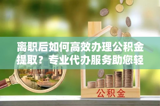 宏伟离职后如何高效办理公积金提取？专业代办服务助您轻松搞定