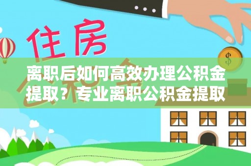 宏伟离职后如何高效办理公积金提取？专业离职公积金提取代办服务指南