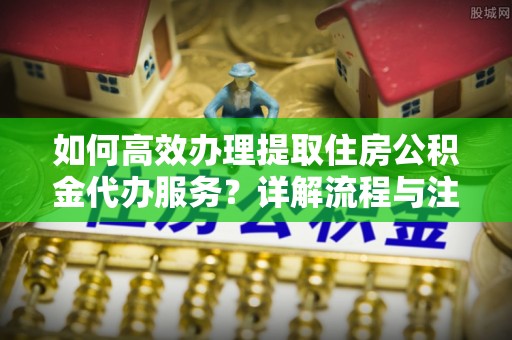 宏伟如何高效办理提取住房公积金代办服务？详解流程与注意事项