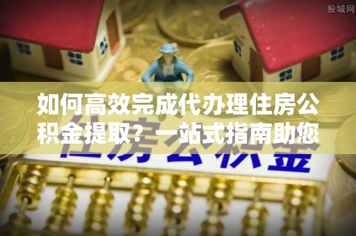 宏伟如何高效完成代办理住房公积金提取？一站式指南助您轻松搞定