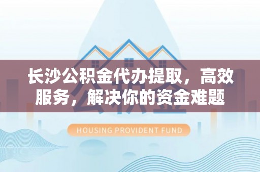 宏伟长沙公积金代办提取，高效服务，解决你的资金难题