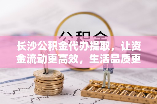 宏伟长沙公积金代办提取，让资金流动更高效，生活品质更优越