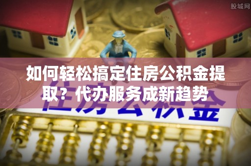 宏伟如何轻松搞定住房公积金提取？代办服务成新趋势