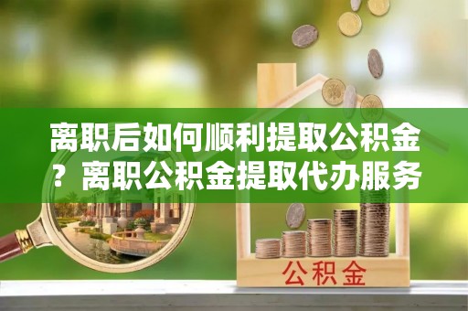 宏伟离职后如何顺利提取公积金？离职公积金提取代办服务全解析