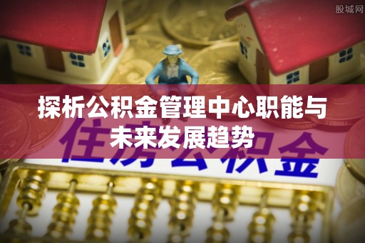 宏伟探析公积金管理中心职能与未来发展趋势