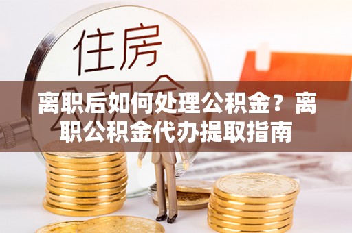 宏伟离职后如何处理公积金？离职公积金代办提取指南